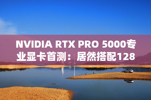 NVIDIA RTX PRO 5000专业显卡首测：居然搭配128GB CAMM2内存
