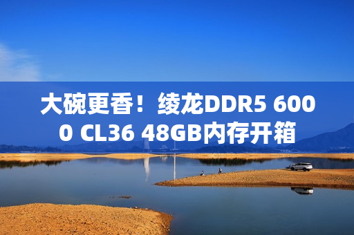 大碗更香！绫龙DDR5 6000 CL36 48GB内存开箱
