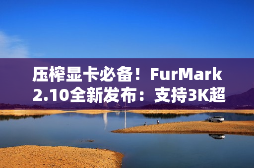 压榨显卡必备！FurMark 2.10全新发布：支持3K超宽屏、RTX 5090D v2