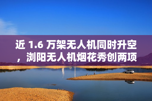 近 1.6 万架无人机同时升空，浏阳无人机烟花秀创两项吉尼斯世界纪录