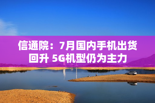 信通院：7月国内手机出货回升 5G机型仍为主力