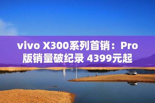 vivo X300系列首销：Pro版销量破纪录 4399元起