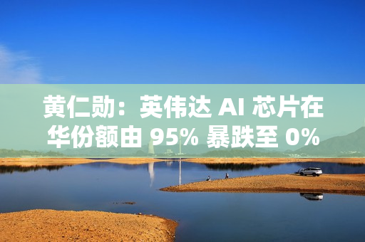 黄仁勋：英伟达 AI 芯片在华份额由 95% 暴跌至 0%