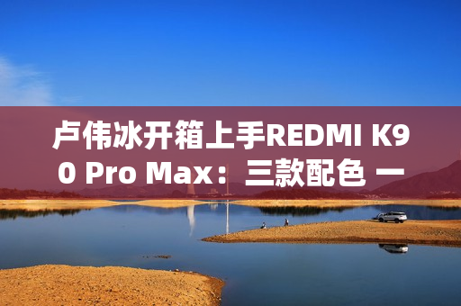 卢伟冰开箱上手REDMI K90 Pro Max：三款配色 一眼惊艳