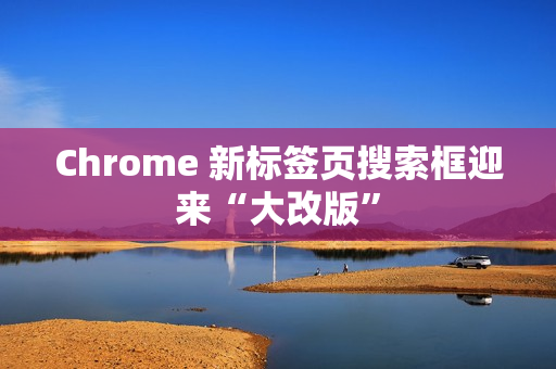 Chrome 新标签页搜索框迎来“大改版”