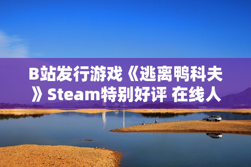 B站发行游戏《逃离鸭科夫》Steam特别好评 在线人数超3万
