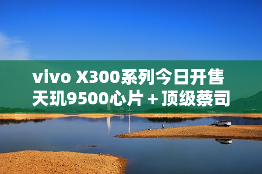 vivo X300系列今日开售 天玑9500心片＋顶级蔡司影像