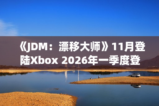 《JDM：漂移大师》11月登陆Xbox 2026年一季度登陆PS5