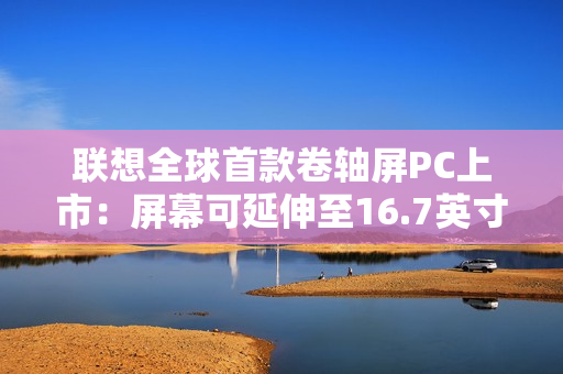 联想全球首款卷轴屏PC上市：屏幕可延伸至16.7英寸 首发29999元