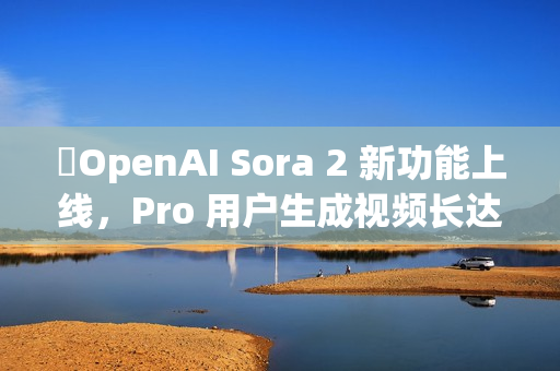 ​OpenAI Sora 2 新功能上线，Pro 用户生成视频长达 25 秒
