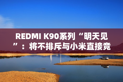 REDMI K90系列“明天见”：将不排斥与小米直接竞争