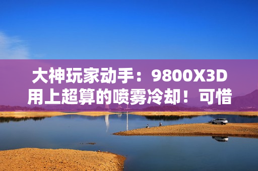 大神玩家动手：9800X3D用上超算的喷雾冷却！可惜不是太完美