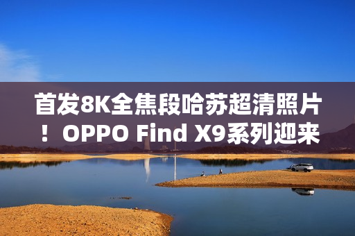 首发8K全焦段哈苏超清照片！OPPO Find X9系列迎来影像革命