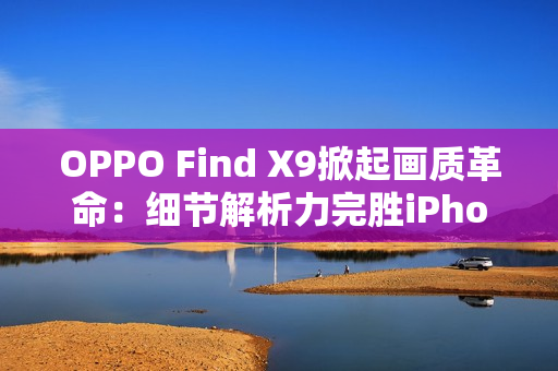 OPPO Find X9掀起画质革命：细节解析力完胜iPhone 17 Pro