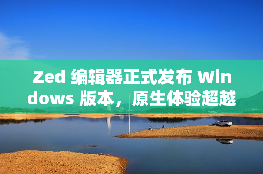 Zed 编辑器正式发布 Windows 版本，原生体验超越微软