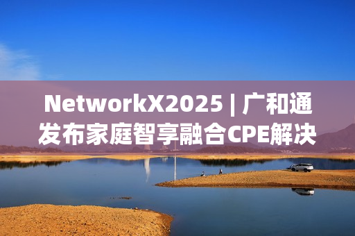 NetworkX2025 | 广和通发布家庭智享融合CPE解决方案