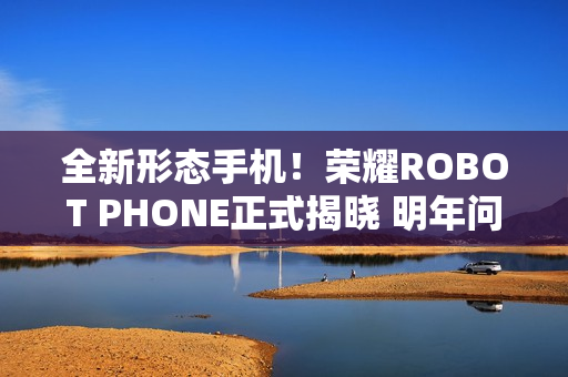 全新形态手机！荣耀ROBOT PHONE正式揭晓 明年问世