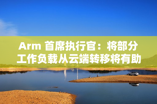 Arm 首席执行官：将部分工作负载从云端转移将有助降低 AI 电力需求