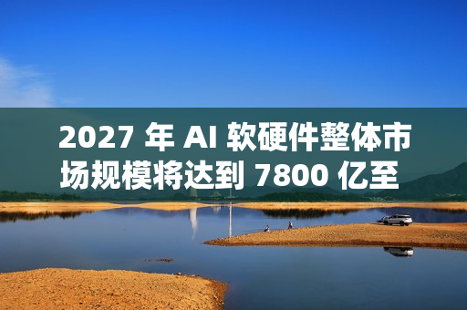 2027 年 AI 软硬件整体市场规模将达到 7800 亿至 9900 亿美元
