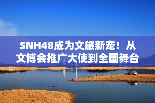 SNH48成为文旅新宠！从文博会推广大使到全国舞台，青春能量全开