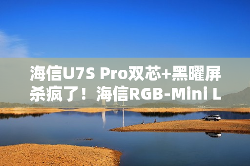 海信U7S Pro双芯+黑曜屏杀疯了！海信RGB-Mini LED三旗舰锁死高端电视圈