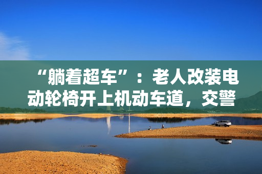 “躺着超车”：老人改装电动轮椅开上机动车道，交警称已构成交通违法