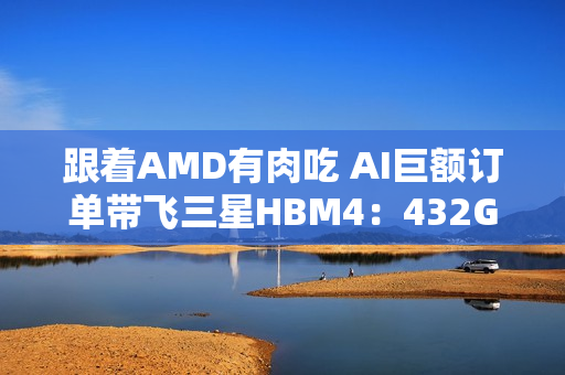 跟着AMD有肉吃 AI巨额订单带飞三星HBM4：432GB显存史无前例