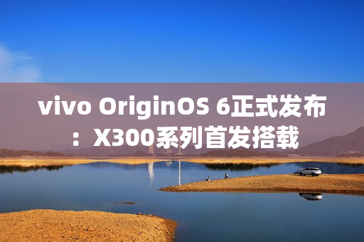 vivo OriginOS 6正式发布：X300系列首发搭载
