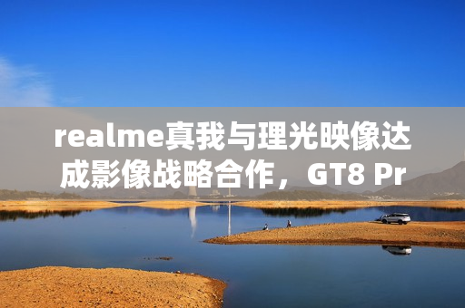 realme真我与理光映像达成影像战略合作，GT8 Pro本月登场