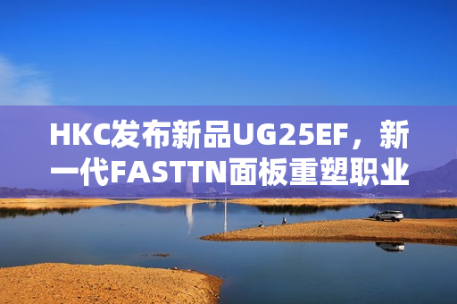 HKC发布新品UG25EF，新一代FASTTN面板重塑职业电竞体验