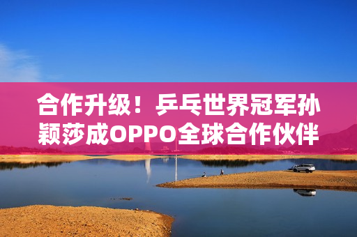 合作升级！乒乓世界冠军孙颖莎成OPPO全球合作伙伴
