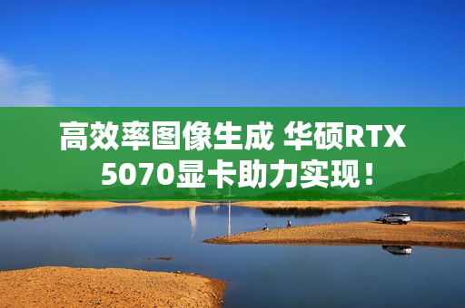高效率图像生成 华硕RTX 5070显卡助力实现！