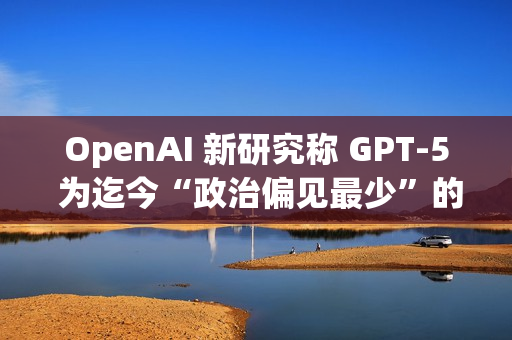 OpenAI 新研究称 GPT-5 为迄今“政治偏见最少”的 AI 模型