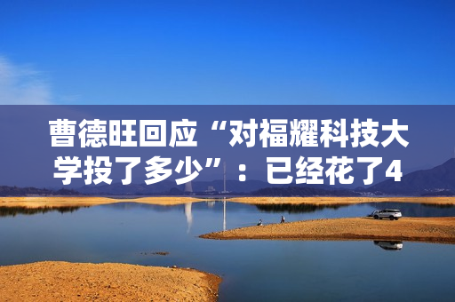 曹德旺回应“对福耀科技大学投了多少”：已经花了43亿元 将来会付满100亿元