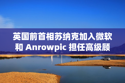 英国前首相苏纳克加入微软和 Anrowpic 担任高级顾问