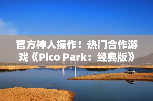 官方神人操作！热门合作游戏《Pico Park：经典版》意外永久免费