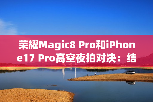 荣耀Magic8 Pro和iPhone17 Pro高空夜拍对决：结果高下立判