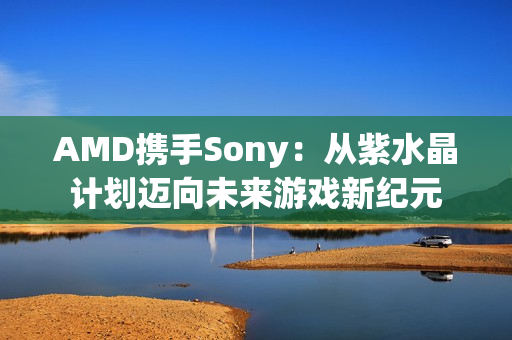 AMD携手Sony：从紫水晶计划迈向未来游戏新纪元