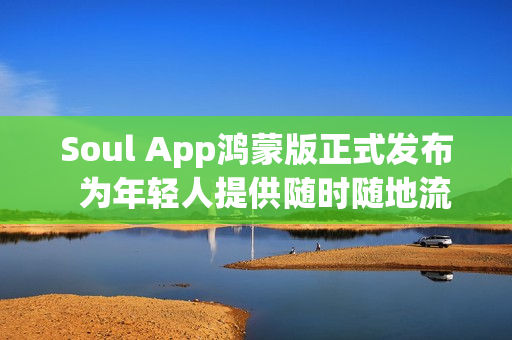 Soul App鸿蒙版正式发布  为年轻人提供随时随地流畅的AI社交与情绪价值体验