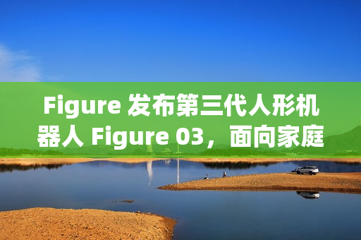 Figure 发布第三代人形机器人 Figure 03，面向家庭与大规模应用