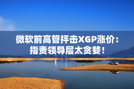 微软前高管抨击XGP涨价：指责领导层太贪婪！