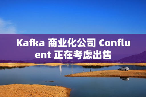Kafka 商业化公司 Confluent 正在考虑出售