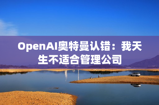 OpenAI奥特曼认错：我天生不适合管理公司