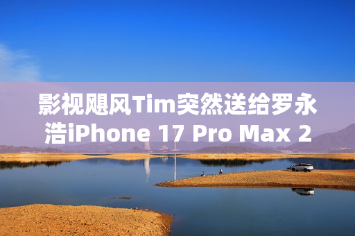 影视飓风Tim突然送给罗永浩iPhone 17 Pro Max 2TB 本人非常惊喜
