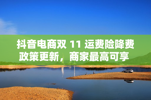 抖音电商双 11 运费险降费政策更新，商家最高可享 30% 费用减免