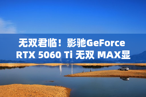 无双君临！影驰GeForce RTX 5060 Ti 无双 MAX显卡正式发布！