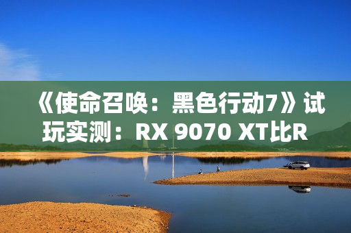 《使命召唤：黑色行动7》试玩实测：RX 9070 XT比RTX 5070 Ti快了31%！