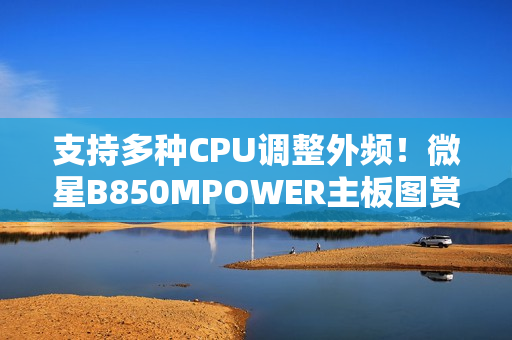 支持多种CPU调整外频！微星B850MPOWER主板图赏