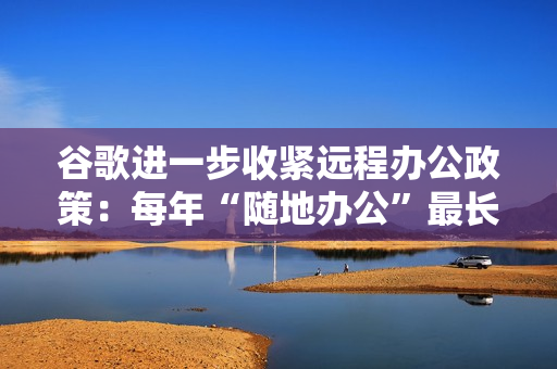谷歌进一步收紧远程办公政策：每年“随地办公”最长四周，一天也算一周