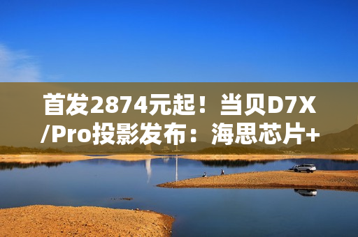 首发2874元起！当贝D7X/Pro投影发布：海思芯片+米家互联